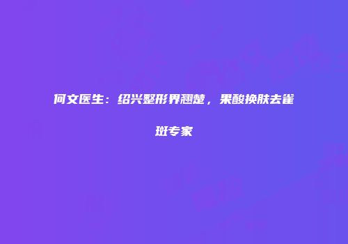 何文医生：绍兴整形界翘楚，果酸换肤去雀斑专家