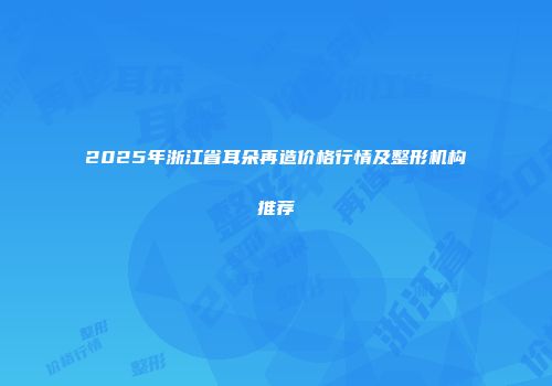 2025年浙江省耳朵再造价格行情及整形机构推荐