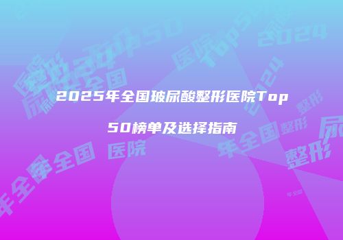 2025年全国玻尿酸整形医院Top50榜单及选择指南