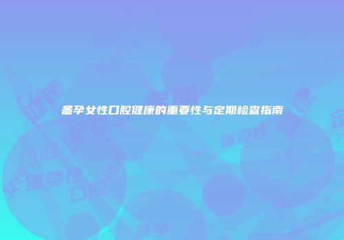 备孕女性口腔健康的重要性与定期检查指南
