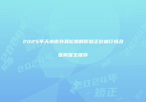2025年天水市外耳轮廓畸形矫正价格行情及医院医生推荐