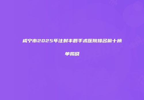 咸宁市2025年注射丰唇手术医院排名前十榜单揭晓