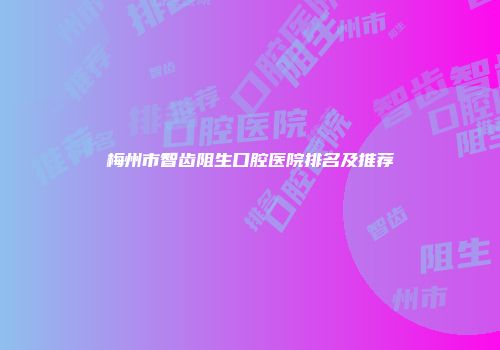 梅州市智齿阻生口腔医院排名及推荐