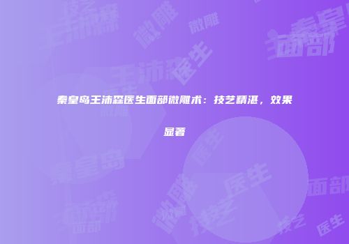 秦皇岛王沛森医生面部微雕术：技艺精湛，效果显著