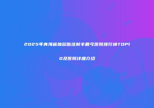 2025年青海省玻尿酸注射丰眉弓医院排行榜TOP10及医院详细介绍