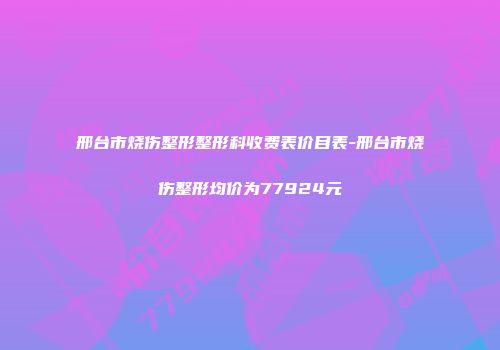 邢台市烧伤整形整形科收费表价目表-邢台市烧伤整形均价为77924元