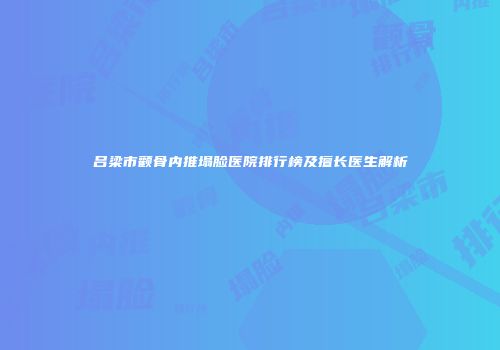 吕梁市颧骨内推塌脸医院排行榜及擅长医生解析