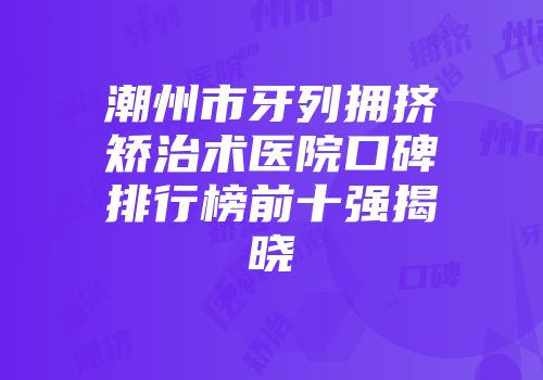 潮州市牙列拥挤矫治术医院口碑排行榜前十强揭晓