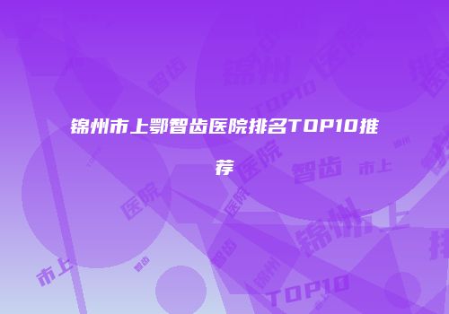 锦州市上鄂智齿医院排名TOP10推荐