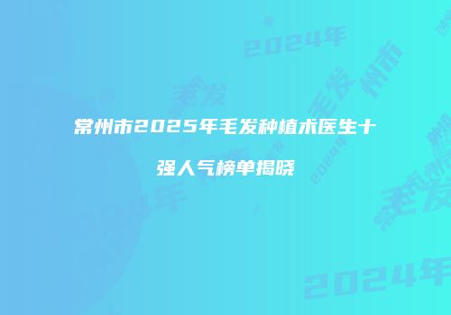 常州市2025年毛发种植术医生十强人气榜单揭晓