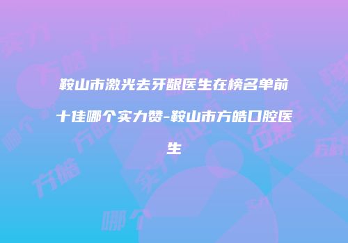 鞍山市激光去牙龈医生在榜名单前十佳哪个实力赞-鞍山市方皓口腔医生
