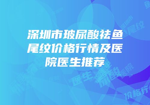 深圳市玻尿酸祛鱼尾纹价格行情及医院医生推荐