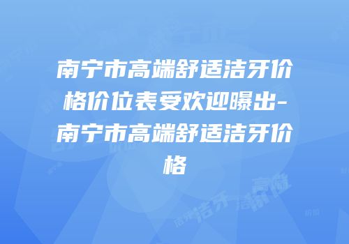 南宁市高端舒适洁牙价格价位表受欢迎曝出-南宁市高端舒适洁牙价格