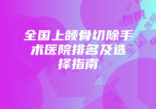 全国上颌骨切除手术医院排名及选择指南