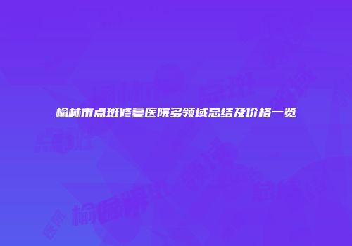 榆林市点斑修复医院多领域总结及价格一览