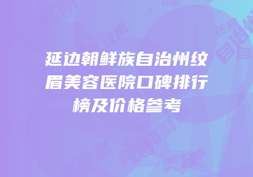 延边朝鲜族自治州纹眉美容医院口碑排行榜及价格参考