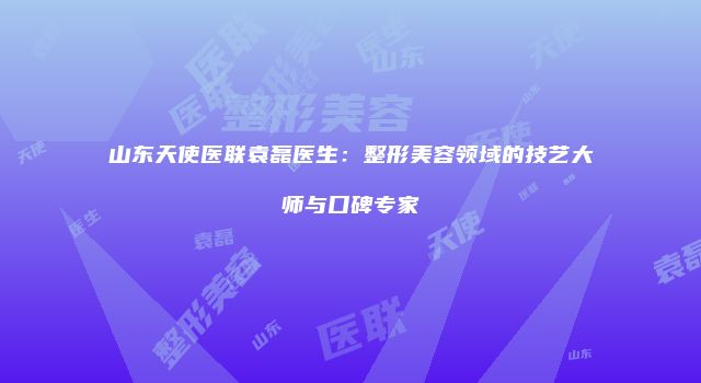 山东天使医联袁磊医生：整形美容领域的技艺大师与口碑专家