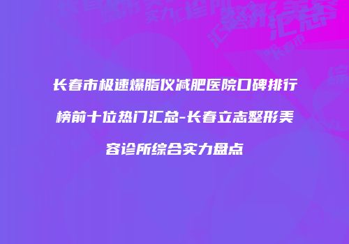 长春市极速爆脂仪减肥医院口碑排行榜前十位热门汇总-长春立志整形美容诊所综合实力盘点