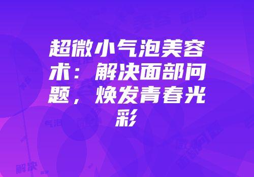 超微小气泡美容术：解决面部问题，焕发青春光彩