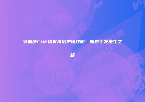 罗盛康FUE植发术后护理攻略：助您毛发重生之路
