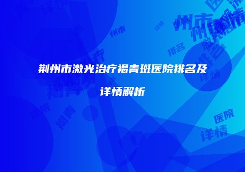 荆州市激光治疗褐青斑医院排名及详情解析