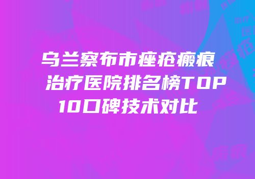 乌兰察布市痤疮瘢痕治疗医院排名榜TOP10口碑技术对比