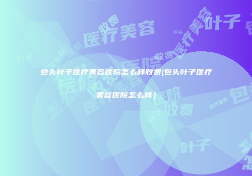 包头叶子医疗美容医院怎么样收费(包头叶子医疗美容医院怎么样）