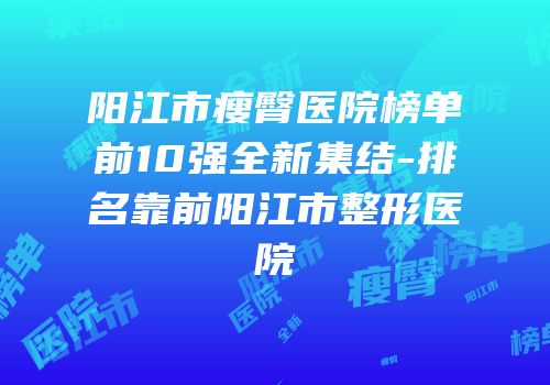 阳江市瘦臀医院榜单前10强全新集结-排名靠前阳江市整形医院