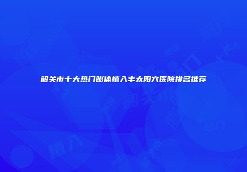韶关市十大热门膨体植入丰太阳穴医院排名推荐