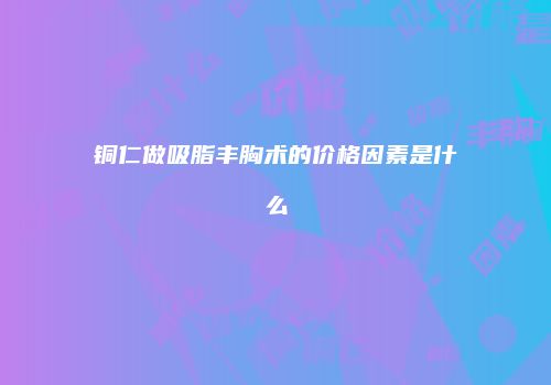 铜仁做吸脂丰胸术的价格因素是什么