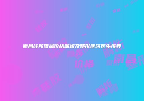南昌硅胶隆鼻价格解析及整形医院医生推荐