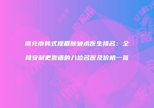 南充市韩式提眉除皱术医生排名：全网安利更靠谱的八位名医及价格一览