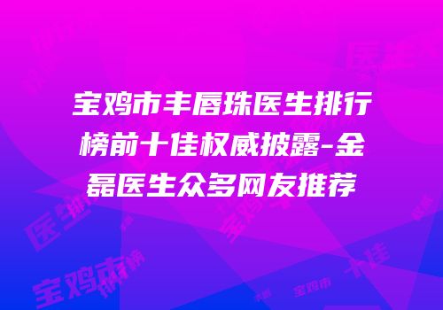 宝鸡市丰唇珠医生排行榜前十佳权威披露-金磊医生众多网友推荐