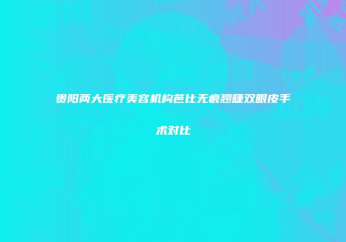 贵阳两大医疗美容机构芭比无痕翘睫双眼皮手术对比