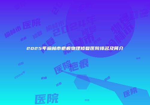2025年榆林市疤痕物理修复医院排名及简介
