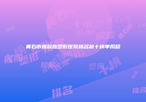 黄石市玻尿酸塑形医院排名前十榜单揭晓