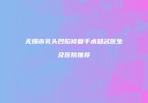 无锡市乳头凹陷修复手术知名医生及医院推荐