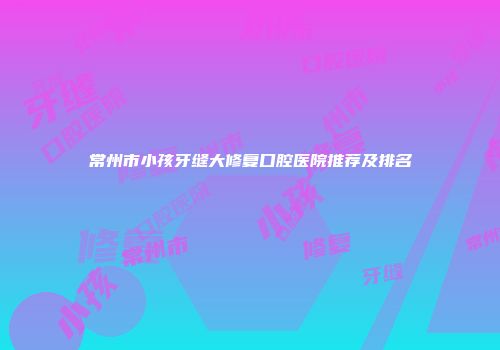 常州市小孩牙缝大修复口腔医院推荐及排名