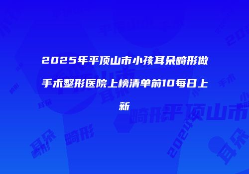 2025年平顶山市小孩耳朵畸形做手术整形医院上榜清单前10每日上新