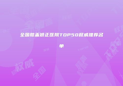 全国膝盖矫正医院TOP50权威推荐名单