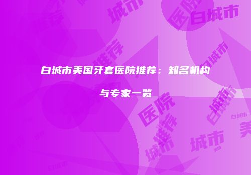 白城市美国牙套医院推荐：知名机构与专家一览