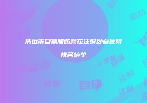 清远市自体脂肪颗粒注射卧蚕医院排名榜单