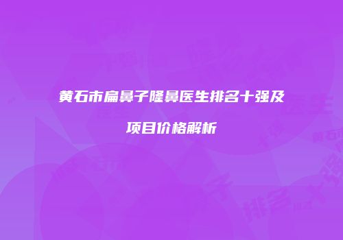 黄石市扁鼻子隆鼻医生排名十强及项目价格解析