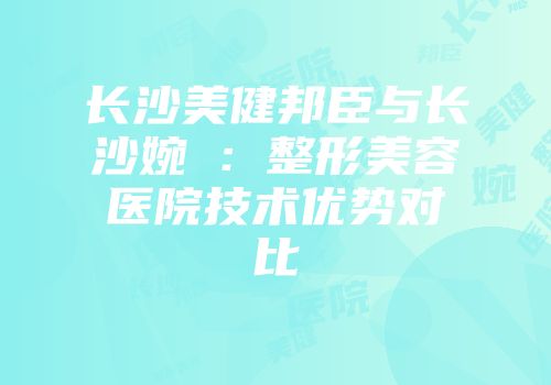长沙美健邦臣与长沙婉媄：整形美容医院技术优势对比