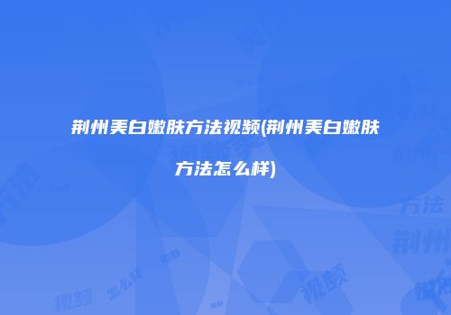 荆州美白嫩肤方法视频(荆州美白嫩肤方法怎么样)