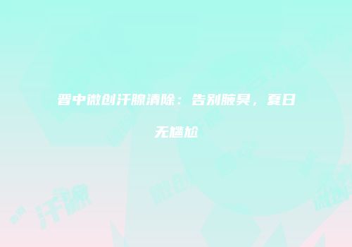晋中微创汗腺清除：告别腋臭，夏日无尴尬