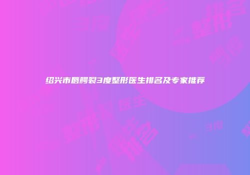绍兴市唇腭裂3度整形医生排名及专家推荐