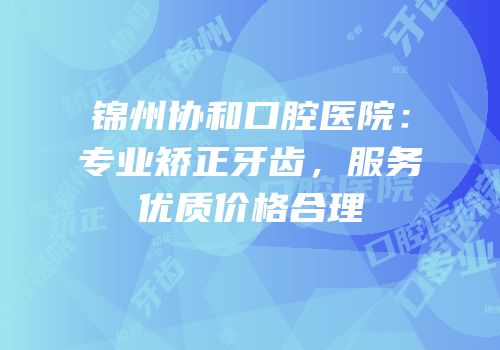 锦州协和口腔医院：专业矫正牙齿，服务优质价格合理