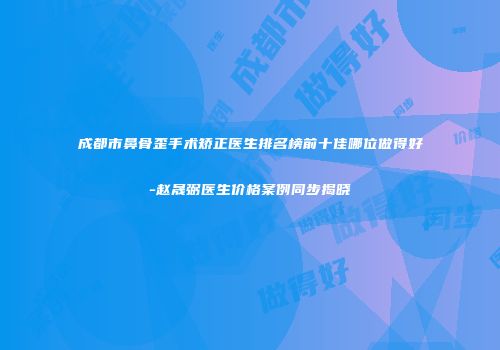 成都市鼻骨歪手术矫正医生排名榜前十佳哪位做得好-赵晟弼医生价格案例同步揭晓