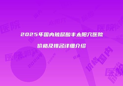 2025年国内玻尿酸丰太阳穴医院价格及排名详细介绍